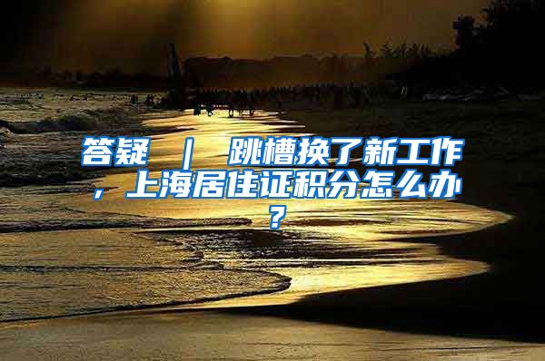 答疑 ｜ 跳槽换了新工作，上海居住证积分怎么办？