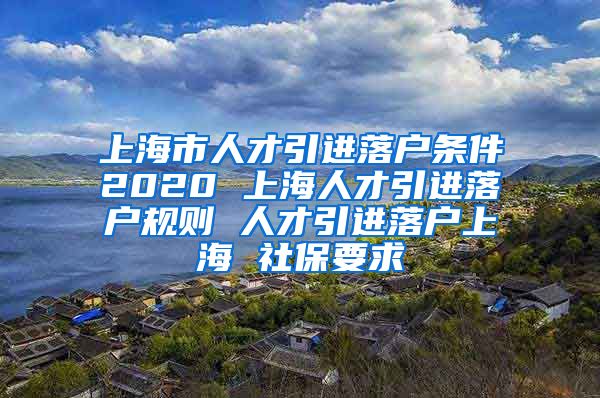 上海市人才引进落户条件2020 上海人才引进落户规则 人才引进落户上海 社保要求