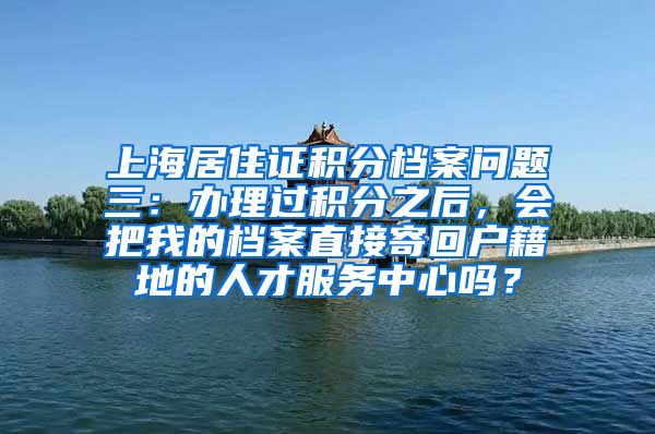 上海居住证积分档案问题三：办理过积分之后，会把我的档案直接寄回户籍地的人才服务中心吗？