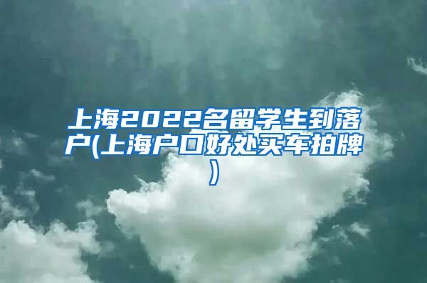 上海2022名留学生到落户(上海户口好处买车拍牌)