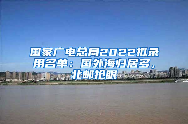 国家广电总局2022拟录用名单：国外海归居多，北邮抢眼