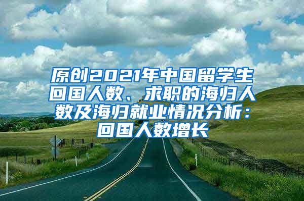 原创2021年中国留学生回国人数、求职的海归人数及海归就业情况分析：回国人数增长