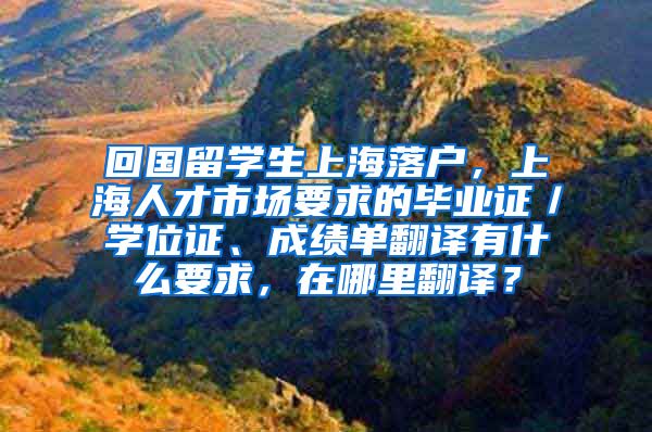 回国留学生上海落户，上海人才市场要求的毕业证／学位证、成绩单翻译有什么要求，在哪里翻译？