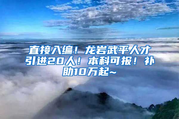 直接入编！龙岩武平人才引进20人！本科可报！补助10万起~