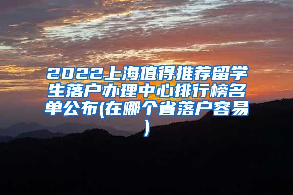 2022上海值得推荐留学生落户办理中心排行榜名单公布(在哪个省落户容易)