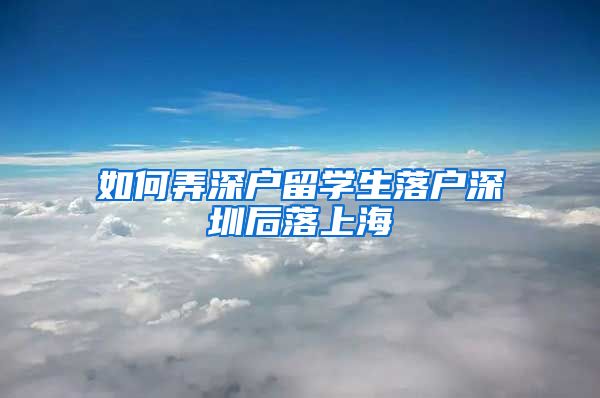 如何弄深户留学生落户深圳后落上海