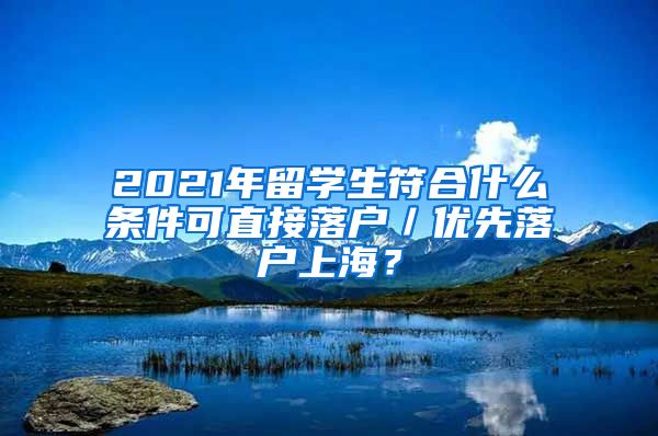 2021年留学生符合什么条件可直接落户／优先落户上海？