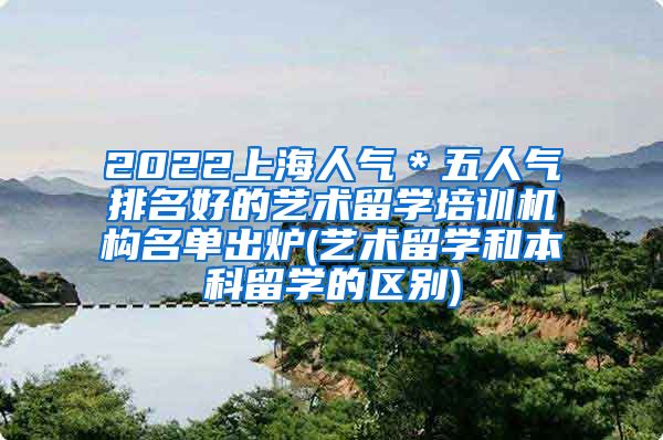 2022上海人气＊五人气排名好的艺术留学培训机构名单出炉(艺术留学和本科留学的区别)