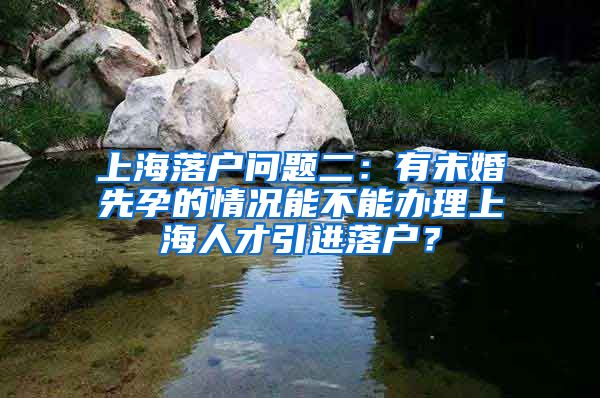 上海落户问题二：有未婚先孕的情况能不能办理上海人才引进落户？