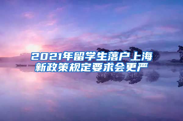 2021年留学生落户上海新政策规定要求会更严