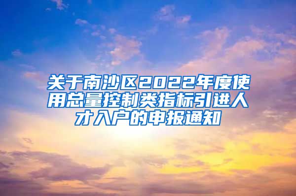 关于南沙区2022年度使用总量控制类指标引进人才入户的申报通知