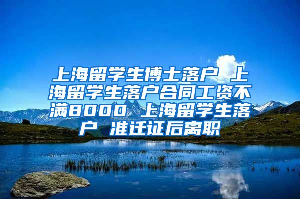 上海留学生博士落户 上海留学生落户合同工资不满8000 上海留学生落户 准迁证后离职