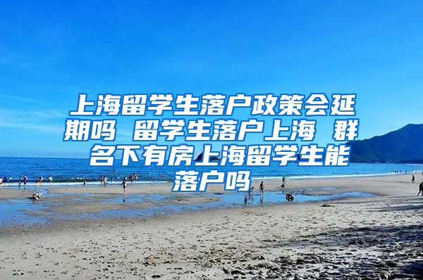 上海留学生落户政策会延期吗 留学生落户上海 群 名下有房上海留学生能落户吗