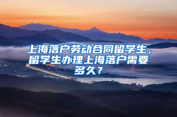 上海落户劳动合同留学生，留学生办理上海落户需要多久？