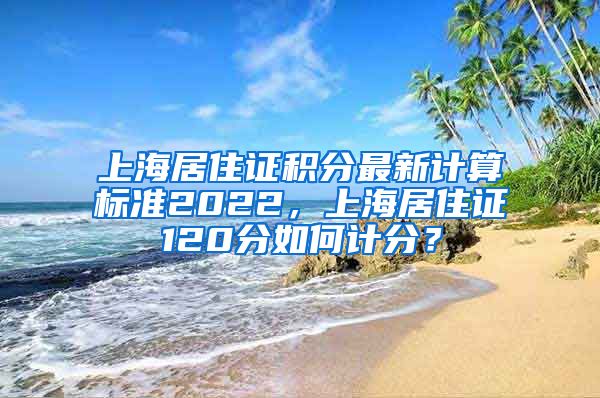 上海居住证积分最新计算标准2022，上海居住证120分如何计分？