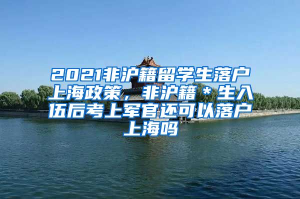 2021非沪籍留学生落户上海政策，非沪籍＊生入伍后考上军官还可以落户上海吗