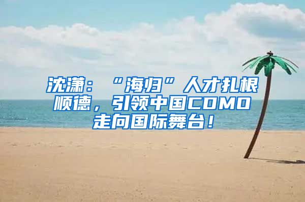 沈潇：“海归”人才扎根顺德，引领中国CDMO走向国际舞台！