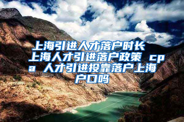 上海引进人才落户时长 上海人才引进落户政策 cpa 人才引进投靠落户上海户口吗