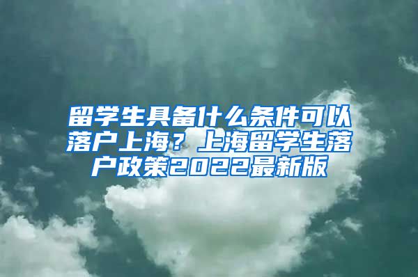 留学生具备什么条件可以落户上海？上海留学生落户政策2022最新版