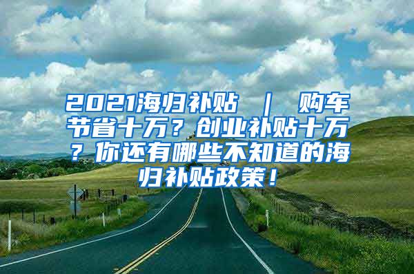 2021海归补贴 ｜ 购车节省十万？创业补贴十万？你还有哪些不知道的海归补贴政策！