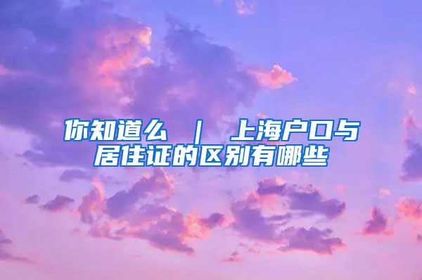 你知道么 ｜ 上海户口与居住证的区别有哪些