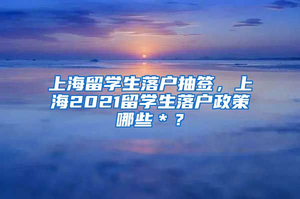 上海留学生落户抽签，上海2021留学生落户政策哪些＊？