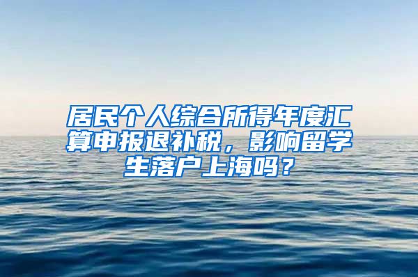 居民个人综合所得年度汇算申报退补税，影响留学生落户上海吗？