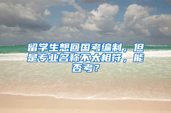 留学生想回国考编制，但是专业名称不太相符，能否考？