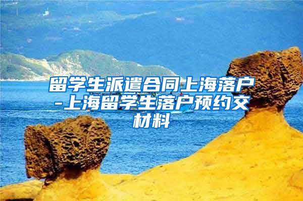 留学生派遣合同上海落户-上海留学生落户预约交材料