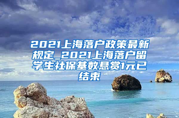 2021上海落户政策最新规定_2021上海落户留学生社保基数悬赏1元已结束