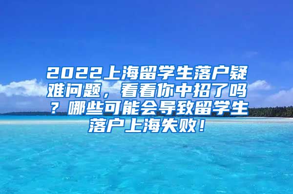 2022上海留学生落户疑难问题，看看你中招了吗？哪些可能会导致留学生落户上海失败！