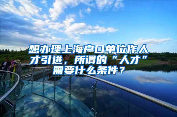 想办理上海户口单位作人才引进，所谓的“人才”需要什么条件？