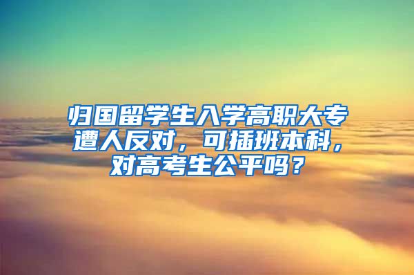 归国留学生入学高职大专遭人反对，可插班本科，对高考生公平吗？