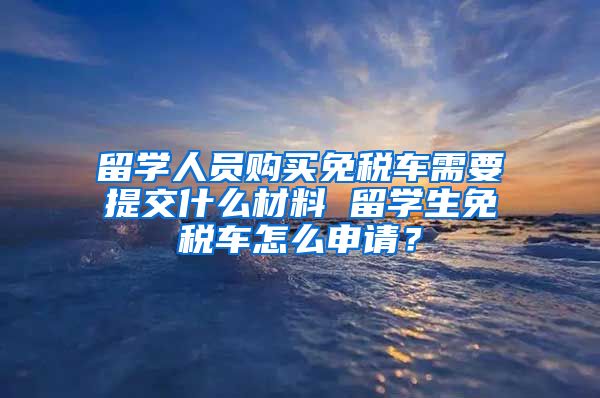 留学人员购买免税车需要提交什么材料 留学生免税车怎么申请？