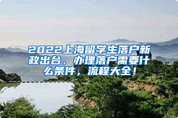 2022上海留学生落户新政出台，办理落户需要什么条件，流程大全！