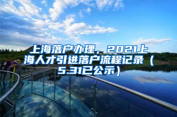 上海落户办理，2021上海人才引进落户流程记录（5.31已公示）