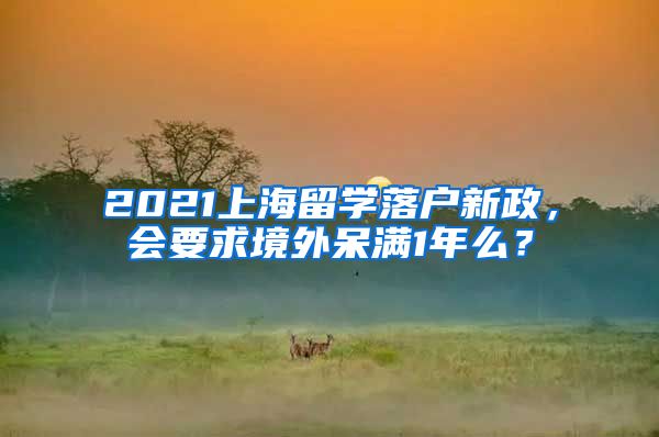 2021上海留学落户新政，会要求境外呆满1年么？