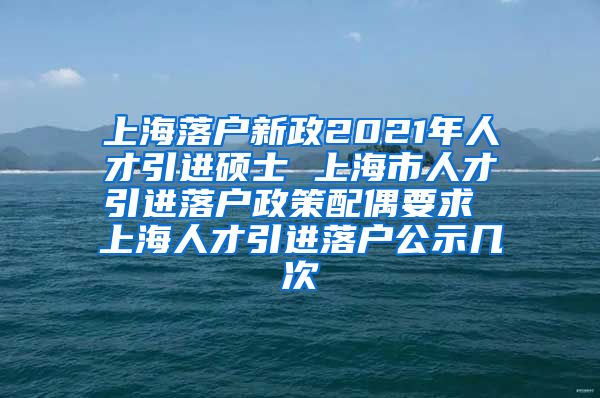 上海落户新政2021年人才引进硕士 上海市人才引进落户政策配偶要求 上海人才引进落户公示几次