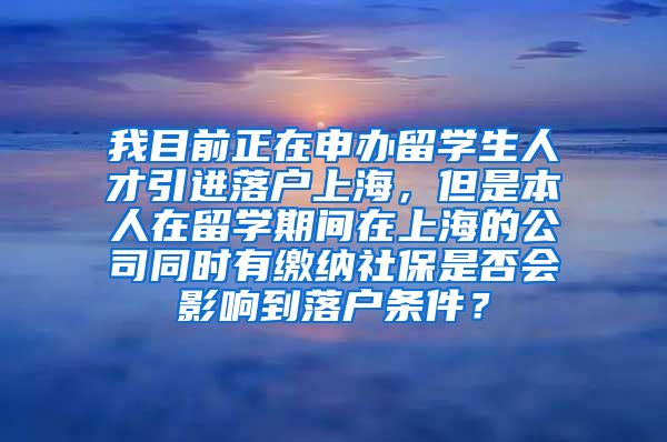 我目前正在申办留学生人才引进落户上海，但是本人在留学期间在上海的公司同时有缴纳社保是否会影响到落户条件？