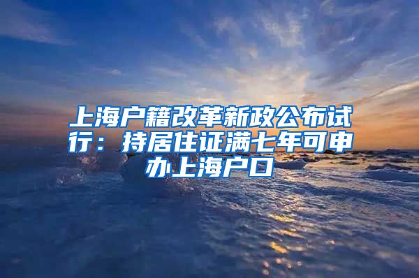 上海户籍改革新政公布试行：持居住证满七年可申办上海户口