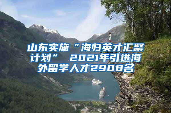 山东实施“海归英才汇聚计划” 2021年引进海外留学人才2908名