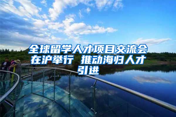 全球留学人才项目交流会在沪举行 推动海归人才引进