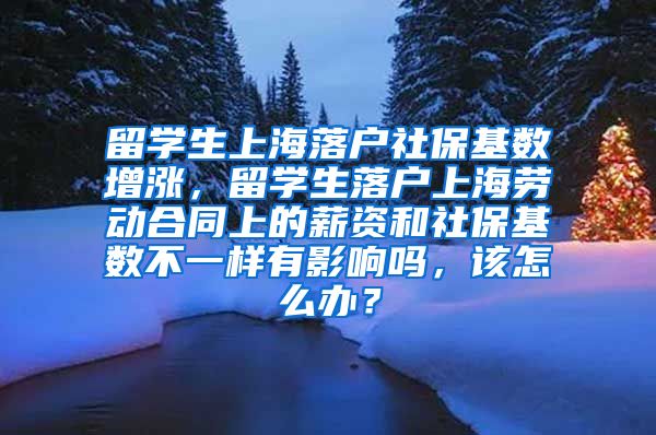 留学生上海落户社保基数增涨，留学生落户上海劳动合同上的薪资和社保基数不一样有影响吗，该怎么办？