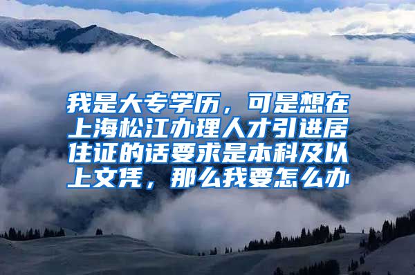 我是大专学历，可是想在上海松江办理人才引进居住证的话要求是本科及以上文凭，那么我要怎么办