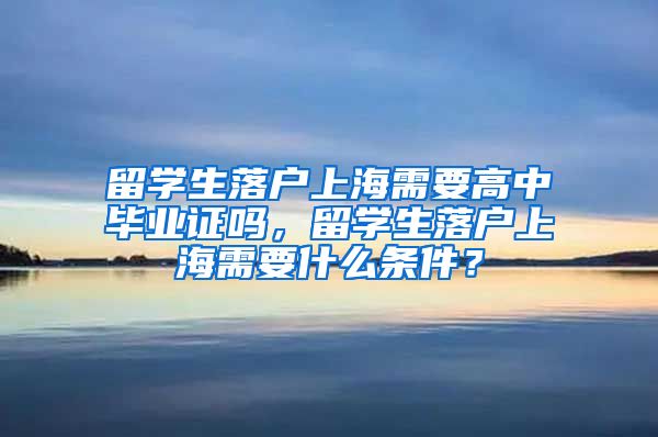 留学生落户上海需要高中毕业证吗，留学生落户上海需要什么条件？