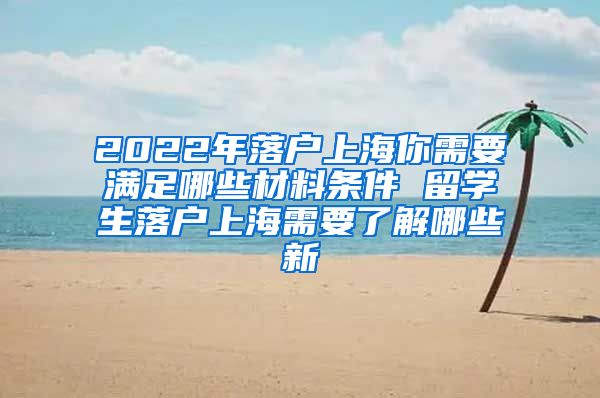 2022年落户上海你需要满足哪些材料条件 留学生落户上海需要了解哪些新