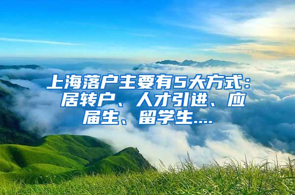 上海落户主要有5大方式： 居转户、人才引进、应届生、留学生....