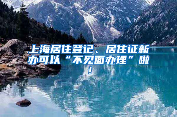 上海居住登记、居住证新办可以“不见面办理”啦！