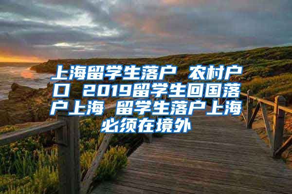 上海留学生落户 农村户口 2019留学生回国落户上海 留学生落户上海必须在境外