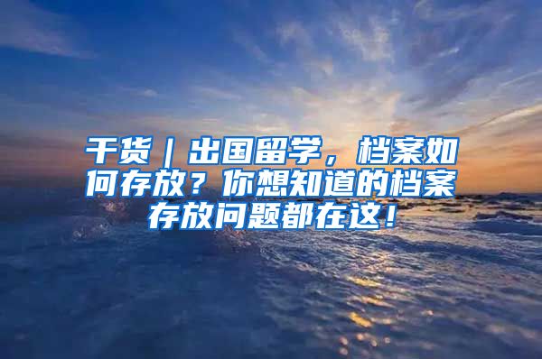 干货｜出国留学，档案如何存放？你想知道的档案存放问题都在这！